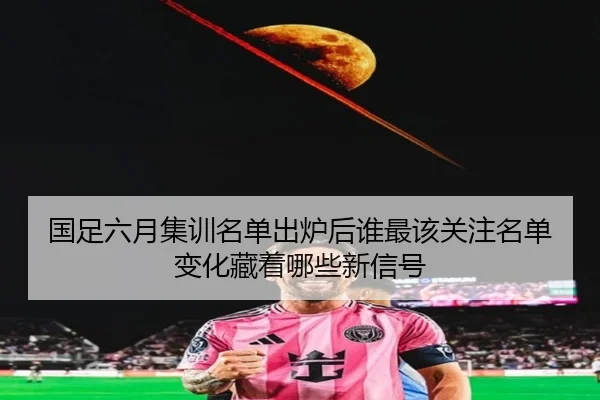 国足六月集训名单出炉后谁最该关注名单变化藏着哪些新信号