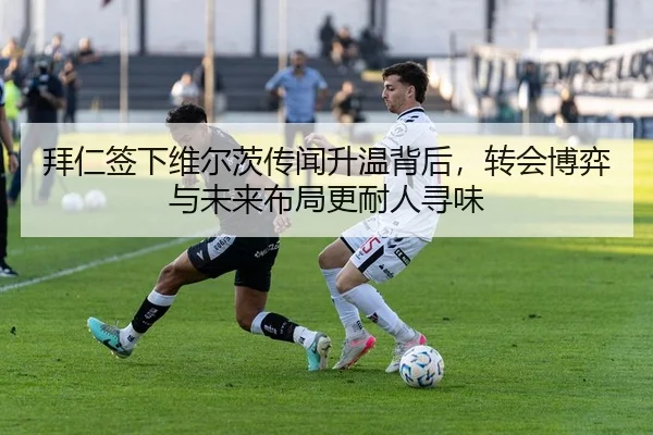 拜仁签下维尔茨传闻升温背后，转会博弈与未来布局更耐人寻味 | maiqiuzhanapp